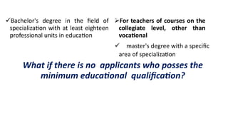 Bachelor's degree in the field of
specialization with at least eighteen
professional units in education
For teachers of courses on the
collegiate level, other than
vocational
master's degree with a specific
area of specialization
What if there is no applicants who posses the
minimum educational qualification?
 