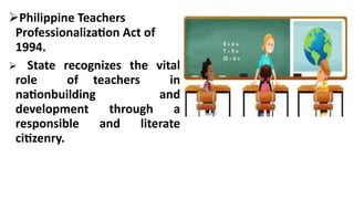 Philippine Teachers
Professionalization Act of
1994.
State recognizes the vital
role of teachers in
nationbuilding and
development through a
responsible and literate
citizenry.
 