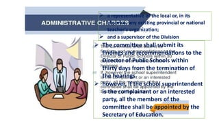  a representative of the local or, in its
absence, any existing provincial or national
teacher's organization;
 and a supervisor of the Division
 The committee shall submit its
findings and recommendations to the
Director of Public Schools within
thirty days from the termination of
the hearings
 however, if the school superintendent
is the complainant or an interested
party, all the members of the
committee shall be appointed by the
Secretary of Education.
 