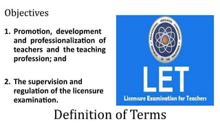 Objectives
1. Promotion, development
and professionalization of
teachers and the teaching
profession; and
2. The supervision and
regulation of the licensure
examination.
Definition of Terms
 