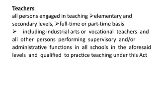 Teachers
all persons engaged in teaching elementary and
secondary levels, full-time or part-time basis
including industrial arts or vocational teachers and
all other persons performing supervisory and/or
administrative functions in all schools in the aforesaid
levels and qualified to practice teaching under this Act
 