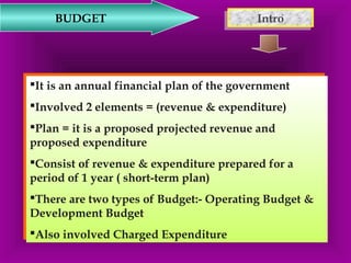 BUDGET IInnttrroo 
It is an annual financial plan of the government 
Involved 2 elements = (revenue & expenditure) 
Plan = it is a proposed projected revenue and 
proposed expenditure 
Consist of revenue & expenditure prepared for a 
period of 1 year ( short-term plan) 
There are two types of Budget:- Operating Budget & 
Development Budget 
Also involved Charged Expenditure 
It is an annual financial plan of the government 
Involved 2 elements = (revenue & expenditure) 
Plan = it is a proposed projected revenue and 
proposed expenditure 
Consist of revenue & expenditure prepared for a 
period of 1 year ( short-term plan) 
There are two types of Budget:- Operating Budget & 
Development Budget 
Also involved Charged Expenditure 
 