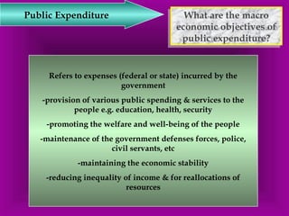 What are the macro 
economic objectives of 
public expenditure? 
What are the macro 
economic objectives of 
public expenditure? 
Public Expenditure 
Refers to expenses (federal or state) incurred by the 
government 
-provision of various public spending & services to the 
people e.g. education, health, security 
-promoting the welfare and well-being of the people 
-maintenance of the government defenses forces, police, 
civil servants, etc 
-maintaining the economic stability 
-reducing inequality of income & for reallocations of 
resources 
 