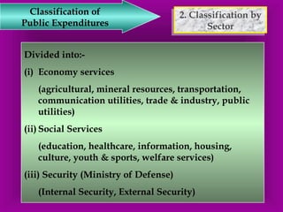 2. Classification by 
2. Classification by 
Sector 
Sector 
Classification of 
Public Expenditures 
Divided into:- 
(i) Economy services 
(agricultural, mineral resources, transportation, 
communication utilities, trade & industry, public 
utilities) 
(ii) Social Services 
(education, healthcare, information, housing, 
culture, youth & sports, welfare services) 
(iii) Security (Ministry of Defense) 
(Internal Security, External Security) 
 
