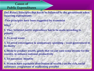 Canon of 
Public Expenditures 
Def: Rules / Principles that has to be followed by the government when 
incurring expenditures 
-This principles have been suggested by economist 
Why? 
1. They believed public expenditure has to be made according to 
priority 
2. To avoid waste 
3. To avoid extravagance & unnecessary spending – want government to 
be thrifty 
4. Made to produce wealth, goods that we can earn some income for the 
country, to enhance national productivity 
5. To maximize benefits 
6. Want to have equitable distribution of wealth ( tax the rich, social 
assistance, programme of eradicating poverty) 
Def: Rules / Principles that has to be followed by the government when 
incurring expenditures 
-This principles have been suggested by economist 
Why? 
1. They believed public expenditure has to be made according to 
priority 
2. To avoid waste 
3. To avoid extravagance & unnecessary spending – want government to 
be thrifty 
4. Made to produce wealth, goods that we can earn some income for the 
country, to enhance national productivity 
5. To maximize benefits 
6. Want to have equitable distribution of wealth ( tax the rich, social 
assistance, programme of eradicating poverty) 
 