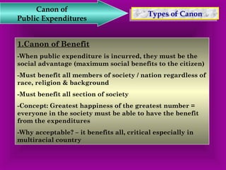 TTyyppeess o off C Caannoonn Canon of 
Public Expenditures 
1.Canon of Benefit 
-When public expenditure is incurred, they must be the 
social advantage (maximum social benefits to the citizen) 
-Must benefit all members of society / nation regardless of 
race, religion & background 
-Must benefit all section of society 
-Concept: Greatest happiness of the greatest number = 
everyone in the society must be able to have the benefit 
from the expenditures 
-Why acceptable? – it benefits all, critical especially in 
multiracial country 
 