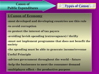 TTyyppeess o off C Caannoonn Canon of 
Public Expenditures 
2.Canon of Economy 
-most developed and developing countries use this rule 
-to avoid corruption 
-to protect the interest of tax payers 
-avoiding lavish spending (extravagance) / thrifty 
-must not implement programme that does not benefit the 
society 
-the spending must be able to generate income/revenue 
Useful Principle 
-advises government throughout the world – future 
-help the businesses to meet the consumer demand 
-multiplayer effect – for productive purpose 
 