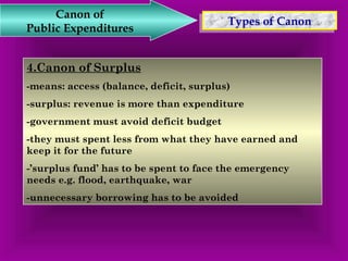 TTyyppeess o off C Caannoonn Canon of 
Public Expenditures 
4.Canon of Surplus 
-means: access (balance, deficit, surplus) 
-surplus: revenue is more than expenditure 
-government must avoid deficit budget 
-they must spent less from what they have earned and 
keep it for the future 
-’surplus fund’ has to be spent to face the emergency 
needs e.g. flood, earthquake, war 
-unnecessary borrowing has to be avoided 
 