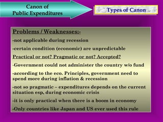 TTyyppeess o off C Caannoonn Canon of 
Public Expenditures 
Problems / Weaknesses:- 
-not applicable during recession 
-certain condition (economic) are unpredictable 
Practical or not? Pragmatic or not? Accepted? 
-Government could not administer the country w/o fund 
-according to the eco. Principles, government need to 
spend more during inflation & recession 
-not so pragmatic – expenditures depends on the current 
situation esp, during economic crisis 
-it is only practical when there is a boom in economy 
-Only countries like Japan and US ever used this rule 
 