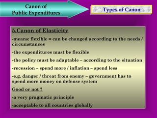 TTyyppeess o off C Caannoonn Canon of 
Public Expenditures 
5.Canon of Elasticity 
-means: flexible = can be changed according to the needs / 
circumstances 
-the expenditures must be flexible 
-the policy must be adaptable – according to the situation 
-recession – spend more / inflation – spend less 
-e.g. danger / threat from enemy – government has to 
spend more money on defense system 
Good or not ? 
-a very pragmatic principle 
-acceptable to all countries globally 
 