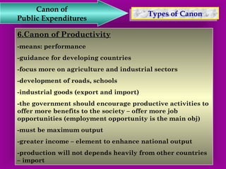 TTyyppeess o off C Caannoonn Canon of 
Public Expenditures 
6.Canon of Productivity 
-means: performance 
-guidance for developing countries 
-focus more on agriculture and industrial sectors 
-development of roads, schools 
-industrial goods (export and import) 
-the government should encourage productive activities to 
offer more benefits to the society – offer more job 
opportunities (employment opportunity is the main obj) 
-must be maximum output 
-greater income – element to enhance national output 
-production will not depends heavily from other countries 
– import 
 