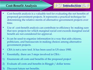 Cost-Benefit Analysis 
IInnttrroodduuccttiioonn 
• Cost-benefit analysis is a valuable tool for evaluating the net benefits of 
proposed government projects. It represents a practical technique for 
determining the relative merits of alternative government projects over 
time. 
• Use of cost-benefit analysis can contribute to efficiency by making sure 
that new projects for which marginal social cost exceeds marginal social 
benefit are not considered for approval. 
• It can be used to organize information in a way that aids citizens, 
politicians, and bureaucrats in making choices among alternative 
government projects. 
• CBA is not a new tool. It has been used in US since 1900. 
• Essentially, there are 3 steps involved in CBA:- 
1) Enumerate all costs and benefits of the proposed project 
2) Evaluate all costs and benefits in Ringgit / dollar terms 
3) Discount future net benefits. 
 