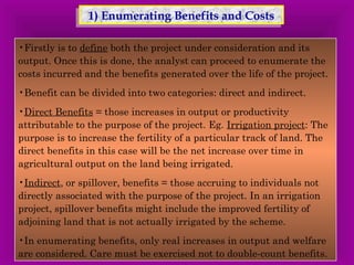 1) Enumerating 1) Enumerating BBeenneeffiittss aanndd CCoossttss 
•Firstly is to define both the project under consideration and its 
output. Once this is done, the analyst can proceed to enumerate the 
costs incurred and the benefits generated over the life of the project. 
•Benefit can be divided into two categories: direct and indirect. 
•Direct Benefits = those increases in output or productivity 
attributable to the purpose of the project. Eg. Irrigation project: The 
purpose is to increase the fertility of a particular track of land. The 
direct benefits in this case will be the net increase over time in 
agricultural output on the land being irrigated. 
•Indirect, or spillover, benefits = those accruing to individuals not 
directly associated with the purpose of the project. In an irrigation 
project, spillover benefits might include the improved fertility of 
adjoining land that is not actually irrigated by the scheme. 
•In enumerating benefits, only real increases in output and welfare 
are considered. Care must be exercised not to double-count benefits. 
 