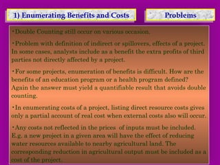 1) 1) EEnnuummeerraattiinngg BBeenneeffiittss a anndd C Coossttss 
PPrroobblleemmss 
•Double Counting still occur on various occasion. 
•Problem with definition of indirect or spillovers, effects of a project. 
In some cases, analysts include as a benefit the extra profits of third 
parties not directly affected by a project. 
•For some projects, enumeration of benefits is difficult. How are the 
benefits of an education program or a health program defined? 
Again the answer must yield a quantifiable result that avoids double 
counting. 
•In enumerating costs of a project, listing direct resource costs gives 
only a partial account of real cost when external costs also will occur. 
•Any costs not reflected in the prices of inputs must be included. 
E.g. a new project in a given area will have the effect of reducing 
water resources available to nearby agricultural land. The 
corresponding reduction in agricultural output must be included as a 
cost of the project. 
 