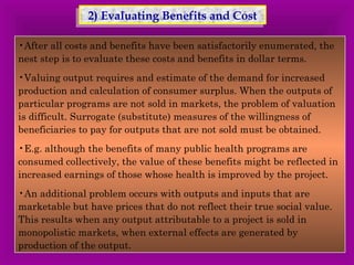 22)) E Evvaalluuaattiinngg BBeenneeffiittss aanndd CCoosstt 
•After all costs and benefits have been satisfactorily enumerated, the 
nest step is to evaluate these costs and benefits in dollar terms. 
•Valuing output requires and estimate of the demand for increased 
production and calculation of consumer surplus. When the outputs of 
particular programs are not sold in markets, the problem of valuation 
is difficult. Surrogate (substitute) measures of the willingness of 
beneficiaries to pay for outputs that are not sold must be obtained. 
•E.g. although the benefits of many public health programs are 
consumed collectively, the value of these benefits might be reflected in 
increased earnings of those whose health is improved by the project. 
•An additional problem occurs with outputs and inputs that are 
marketable but have prices that do not reflect their true social value. 
This results when any output attributable to a project is sold in 
monopolistic markets, when external effects are generated by 
production of the output. 
 
