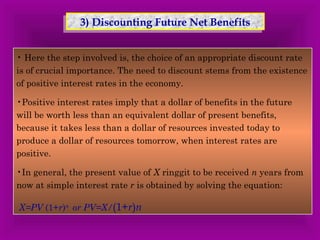 33)) D Diissccoouunnttiinngg F Fuuttuurree NNeett BBeenneeffiittss 
• Here the step involved is, the choice of an appropriate discount rate 
is of crucial importance. The need to discount stems from the existence 
of positive interest rates in the economy. 
•Positive interest rates imply that a dollar of benefits in the future 
will be worth less than an equivalent dollar of present benefits, 
because it takes less than a dollar of resources invested today to 
produce a dollar of resources tomorrow, when interest rates are 
positive. 
•In general, the present value of X ringgit to be received n years from 
now at simple interest rate r is obtained by solving the equation: 
X=PV (1+r)n or PV=X/(1+r)n 
 