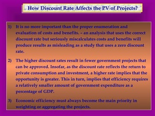 How Discount R How Discount Raattee AAffffeeccttss tthhee PPVV ooff PPrroojjeeccttss?? 
1) It is no more important than the proper enumeration and 
evaluation of costs and benefits. – an analysis that uses the correct 
discount rate but seriously miscalculates costs and benefits will 
produce results as misleading as a study that uses a zero discount 
rate. 
2) The higher discount rates result in fewer government projects that 
can be approved. Insofar, as the discount rate reflects the return to 
private consumption and investment, a higher rate implies that the 
opportunity is greater. This in turn, implies that efficiency requires 
a relatively smaller amount of government expenditure as a 
percentage of GDP. 
3) Economic efficiency must always become the main priority in 
weighting or aggregating the projects. 
 