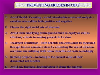 PPRREEVVEENNTTIINNGG E ERRRROORRSS IINN CCBBAA?? 
1) Avoid Double Counting – avoid miscalculates costs and analysis – 
consider externalities both positive and negative 
2) Choose the right social rate of discount 
3) Avoid from modifying techniques to build in equity as well as 
efficiency criteria in ranking projects to be done 
4) Treatment of inflation – both benefits and costs could be measured 
through time in nominal values by estimating the rate of inflation 
over time and inflating both future benefits and costs accordingly 
5) Ranking projects – according to the present value of their 
discounted net benefits 
6) Avoid any biasness, discrimination in doing the analysis 
 