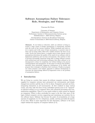 Software Assumptions Failure Tolerance:
Role, Strategies, and Visions
Vincenzo De Florio
University of Antwerp
Department of Mathematics and Computer Science
Performance Analysis of Telecommunication Systems group
Middelheimlaan 1, 2020 Antwerp, Belgium.
Interdisciplinary Institute for Broadband Technology
Gaston Crommenlaan 8, 9050 Ghent-Ledeberg, Belgium.

Abstract. At our behest or otherwise, while our software is being executed, a huge variety of design assumptions is continuously matched
with the truth of the current condition. While standards and tools exist to express and verify some of these assumptions, in practice most of
them end up being either sifted oﬀ or hidden between the lines of our
codes. Across the system layers, a complex and at times obscure web of
assumptions determines the quality of the match of our software with its
deployment platforms and run-time environments. Our position is that
it becomes increasingly important being able to design software systems
with architectural and structuring techniques that allow software to be
decomposed to reduce its complexity, but without hiding in the process
vital hypotheses and assumptions. In this paper we discuss this problem,
introduce three potentially dangerous consequences of its denial, and
propose three strategies to facilitate their treatment. Finally we propose
our vision towards a new holistic approach to software development to
overcome the shortcomings oﬀered by fragmented views to the problem
of assumption failures.

1

Introduction

We are living in a society that cannot do without computer systems. Services
supplied by computer systems have permeated our environments and deeply
changed our societies and the way we live in them. Computers pervade our lives,
integrating themselves in all environments. At ﬁrst conﬁned in large control
rooms, now they take the form of tiny embedded systems soon to be “sprayed”
on physical entities so as to augment them with advanced processing and communication capabilities. Thus it is very much evident to what extent we depend
on computers. What is often overlooked by many is the fact that most of the
logics behind computer services supporting and sustaining our societies lies in
the software layers. Software has become the point of accumulation of a large
amount of complexity [1]. It is ubiquitous, mobile, and has pervaded all aspects
of our lives. What is more important for this discussion, software is the main
culprit behind the majority of computer failures [2–4].

 