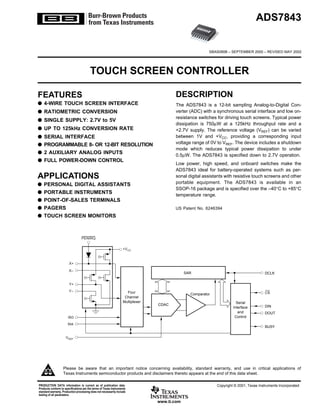 ADS7843


                                                                                                         SBAS090B – SEPTEMBER 2000 – REVISED MAY 2002




                                        TOUCH SCREEN CONTROLLER

FEATURES                                                                                DESCRIPTION
q 4-WIRE TOUCH SCREEN INTERFACE                                                         The ADS7843 is a 12-bit sampling Analog-to-Digital Con-
q RATIOMETRIC CONVERSION                                                                verter (ADC) with a synchronous serial interface and low on-
                                                                                        resistance switches for driving touch screens. Typical power
q SINGLE SUPPLY: 2.7V to 5V
                                                                                        dissipation is 750µW at a 125kHz throughput rate and a
q UP TO 125kHz CONVERSION RATE                                                          +2.7V supply. The reference voltage (VREF) can be varied
q   SERIAL INTERFACE                                                                    between 1V and +VCC, providing a corresponding input
q   PROGRAMMABLE 8- OR 12-BIT RESOLUTION                                                voltage range of 0V to VREF. The device includes a shutdown
                                                                                        mode which reduces typical power dissipation to under
q   2 AUXILIARY ANALOG INPUTS                                                           0.5µW. The ADS7843 is specified down to 2.7V operation.
q   FULL POWER-DOWN CONTROL
                                                                                        Low power, high speed, and onboard switches make the
                                                                                        ADS7843 ideal for battery-operated systems such as per-
APPLICATIONS                                                                            sonal digital assistants with resistive touch screens and other
q   PERSONAL DIGITAL ASSISTANTS                                                         portable equipment. The ADS7843 is available in an
                                                                                        SSOP-16 package and is specified over the –40°C to +85°C
q   PORTABLE INSTRUMENTS                                                                temperature range.
q   POINT-OF-SALES TERMINALS
q   PAGERS                                                                              US Patent No. 6246394
q   TOUCH SCREEN MONITORS



                                  PENIRQ

                                                                  +VCC


                        X+
                       X–
                                                                                              SAR                                       DCLK


                        Y+
                       Y–                                            Four                                                               CS
                                                                                                Comparator
                                                                    Channel
                                                                   Multiplexer                                          Serial
                                                                                 CDAC                                                   DIN
                                                                                                                      Interface
                                                                                                                         and            DOUT
                       IN3                                                                                             Control

                       IN4
                                                                                                                                        BUSY

                     VREF




                   Please be aware that an important notice concerning availability, standard warranty, and use in critical applications of
                   Texas Instruments semiconductor products and disclaimers thereto appears at the end of this data sheet.

PRODUCTION DATA information is current as of publication date.                                               Copyright © 2001, Texas Instruments Incorporated
Products conform to specifications per the terms of Texas Instruments
standard warranty. Production processing does not necessarily include
testing of all parameters.

                                                                                 www.ti.com
 