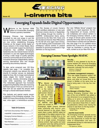 W
elcome to the Summer 2006
edition of i-Cinema Bits, Emerging
Pictures’ quarterly newsletter.
Emerging Pictures has dramatically
increased its size and scope in just the
first six months of 2006. Sixteen cinemas
are now online, establishing Emerging
Cinemas as the largest strictly digital art
house network in the United States. More
venues and broader support by distribution
companies has solidified Emerging’s
leadership role.Our overall mission remains
consistent: to use new digital technologies
to bring a wide range of quality specialty
cinema to communities all across America −
innovative American independents, festival-
winning international films and thought
provoking documentary features.
To date, we’ve screened over 120 films
digitally (see page 7 for complete list).
Emerging’s network now delivers film files
directly to member venues via dedicated
digital tie lines. We no longer send physical
media (digital film “prints” housed on
hard drives), thereby eliminating shipping
costs while expanding our offerings.
This networked approach has increased
programming flexibility while also improving
technical support. From our control room in
New York we can assist the venue’s staff
through a shared web-based interface.
Film festivals and special events remain
a highlight of the Emerging schedule. The
2006 Full Frame Documentary Film Festival
was, once again, a tremendous success.
EmergingExpandsIndieDigitalOpportunities
The Market Ar-
cade Film & Arts
Center in Buffalo,
NY, is the nation’s
only publicly-owned
eight-screen theater,
as well as Emerg-
ing Cinemas’ new-
est full-time venue.
Beginning February
1st, MAFAC dedi-
cated one screen to
Emerging’s digital cinema calendar
while continuing with first-run com-
mercial features on the others. Open
seven days a week, MAFAC takes full
advantage of the digital network’s flex-
ibility to program multiple films on the
Emerging screen, in effect “multiplex-
ing” on a single screen. Emerging’s
diverse content, high quality and ease
of operation were key selling points for
MAFAC to join the digital network.
EmergingCinemasVenueSpotlight:MAFAC
Full Frame Documentary Film Festival ● ● ● 2
indieWIRE: Undiscovered Gems ● ● ● ● ● ● ● 3
Emerging Cinemas Network ● ● ● ● ● ● ● ● ● ● 4
Panasonic Spotlight ● ● ● ● ● ● ● ● ● ● ● ● ● ● ● ● 5
New Releases ● ● ● ● ● ● ● ● ● ● ● ● ● ● ● ● ● ● ● 6
Feature Presentations ● ● ● ● ● ● ● ● ● ● ● ● ● ● 7
Table Of Contents
the city...
“MAFAC is very pleased to be the ex-
clusive western NY venue for Emerging
Cinemas. Its offering is technologically
advanced, culturally rich and unique.”
- Anthony J. Colucci III,
Chairman of MAFAC
the theater management company...
“This new digital projection system will
allow more documentaries, indepen-
dents, and other art house films to be
shown in Buffalo at the same time as
they’re being seen in the top five mar-
kets.”
- Michael Clement, President,
Dipson Theaters
the Manager of Buffalo Place...
“Having Emerging Cinemas’ titles as
part of the mix at MAFAC has added a
new dimension to our programming, en-
abling us to serve an audience of film
enthusiasts who would otherwise have
had to read about these films in nation-
al publications without ever having the
chance to see them on the big screen.”
- W. Morgan Smith, Manager,
Buffalo Place
...and the local media
“As Emerging Cinemas spreads across
the country, theaters everywhere will
have the opportunity to avoid the high
costs of transportation and have un-
precedented access to international and
independent films.”
-The Spectrum, Buffalo
Issue #2 Summer 2006
Our new “Affiliate Venue” program has
added to our rapid expansion. By link-
ing independent art houses, commer-
cial multiplexes and cultural centers to
the Emerging Cinemas network, a wid-
er range of venues gains access to the
specialty films they want to bring to their
communities in a timely and cost effective
way (see page 4 for our updated venue
partner list). If you know of a venue that
might be interested in joining the net-
work, contact us at our New York office.
The Film Society of Lincoln Center’s
2006 LatinBeat celebration of new Latin
American cinema returns in September.
We’re midway through the monthly In-
dieWIRE: Undiscovered Gems series,
sponsored by the New York Times and
the Sundance Channel. New PBS events
for the fall will once again team Emerg-
ing with leading public broadcasters and
prestigious cultural centers to present
previews of upcoming broadcasts in high
definition on the big screen.
 