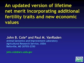 John B. Cole* and Paul M. VanRaden
Animal Genomics and Improvement Laboratory
Agricultural Research Service, USDA
Beltsville, MD 20705-2350
john.cole@ars.usda.gov
2014
An updated version of lifetime
net merit incorporating additional
fertility traits and new economic
values
 
