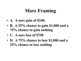 More Framing
• A. A sure gain of $240.
• B. A 25% chance to gain $1,000 and a
75% chance to gain nothing
• C. A sure loss of $750
• D. A 75% chance to lose $1,000 and a
25% chance to lose nothing
 