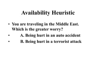Availability Heuristic
• You are traveling in the Middle East.
Which is the greater worry?
• A. Being hurt in an auto accident
• B. Being hurt in a terrorist attack
 
