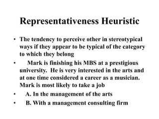 Representativeness Heuristic
• The tendency to perceive other in stereotypical
ways if they appear to be typical of the category
to which they belong
• Mark is finishing his MBS at a prestigious
university. He is very interested in the arts and
at one time considered a career as a musician.
Mark is most likely to take a job
• A. In the management of the arts
• B. With a management consulting firm
 