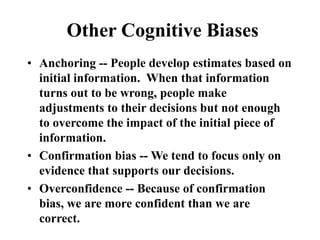 Other Cognitive Biases
• Anchoring -- People develop estimates based on
initial information. When that information
turns out to be wrong, people make
adjustments to their decisions but not enough
to overcome the impact of the initial piece of
information.
• Confirmation bias -- We tend to focus only on
evidence that supports our decisions.
• Overconfidence -- Because of confirmation
bias, we are more confident than we are
correct.
 