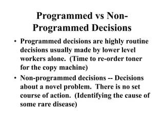 Programmed vs Non-
Programmed Decisions
• Programmed decisions are highly routine
decisions usually made by lower level
workers alone. (Time to re-order toner
for the copy machine)
• Non-programmed decisions -- Decisions
about a novel problem. There is no set
course of action. (Identifying the cause of
some rare disease)
 