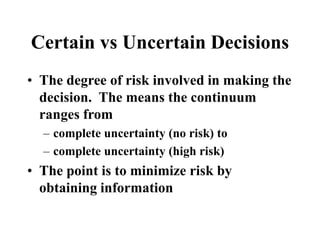 Certain vs Uncertain Decisions
• The degree of risk involved in making the
decision. The means the continuum
ranges from
– complete uncertainty (no risk) to
– complete uncertainty (high risk)
• The point is to minimize risk by
obtaining information
 