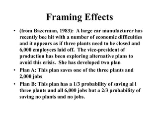 Framing Effects
• (from Bazerman, 1983): A large car manufacturer has
recently bee hit with a number of economic difficulties
and it appears as if three plants need to be closed and
6,000 employees laid off. The vice-president of
production has been exploring alternative plans to
avoid this crisis. She has developed two plan
• Plan A: This plan saves one of the three plants and
2,000 jobs
• Plan B: This plan has a 1/3 probability of saving al l
three plants and all 6,000 jobs but a 2/3 probability of
saving no plants and no jobs.
 
