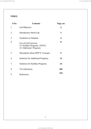 www.jntuworld.com                                                          www.jwjobs.net




            INDEX


                S.No                   Contents                 Page. no
            1          Lab Objective                               2

            2          Introduction About Lab                      3

            3          Guidelines to Students                      4
            4                                                      8
                       List of Lab Exercises
                       4.1 Syllabus Programs (JNTU)
                       4.2 Additional Programs

            5          Description about OOP’S Concepts            9

            6          Solutions for Additional Programs          13

            7          Solutions for Syllabus Programs            34

            8          Viva Questions                             202
                                                                  234
            9          References




                                                    1




                                            www.jntuworld.com
 