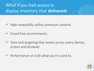 What if you had access to
display inventory that delivered:
 High viewability within premium content.
 Fraud free environments.
 Data and targeting that works across every device,
screen and browser.
 Performance at 3-5X what you’re used to.
 