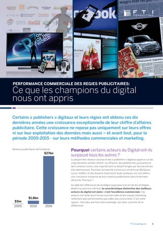 FTI Consulting, Inc. 1
20162010
Pourquoi certains acteurs du Digital ont-ils
surpassé tous les autres ?
La plupart des réseaux sociaux et des « publishers » digitaux apparus sur les
vingt dernières années offrent, ou offraient, des plateformes puissantes et
des contenus riches. Une majorité sont ou étaient dirigés par des personnes
très talentueuses. Pourtant, la majorité d’entre eux ont échoué (MySpace,
Lycos, HotBot, et des dizaines d’autres) et seuls quelques-uns ont obtenu
une croissance soutenue de leurs revenus publicitaires dans la dernière
décennie. Pourquoi ?
Au-delà des différences de stratégie supposées (car en fait les stratégies
étaient souvent les mêmes), la caractéristique distinctive des meilleurs
acteurs du digital est claire : c’est l’excellence commerciale. Ces
acteurs ont rendu leurs forces commerciales et leur équipe marketing
nettement plus performantes que celles des concurrents. C’est cette
rigueur, bien plus que tout autre avantage, qui a leur a permis de se
différencier.
Revenus publicitaires de Facebook
Certains « publishers » digitaux et leurs régies ont obtenu ces dix
dernières années une croissance exceptionnelle de leur chiffre d’affaires
publicitaire. Cette croissance ne repose pas uniquement sur leurs offres
ni sur leur exploitation des données mais aussi – et avant tout, pour la
période 2005-2015 - sur leurs méthodes commerciales et marketing.
PERFORMANCE COMMERCIALE DES REGIES PUBLICITAIRES:
Ce que les champions du digital
nous ont appris
2005
$27bn
$1.8bn
$9m
 