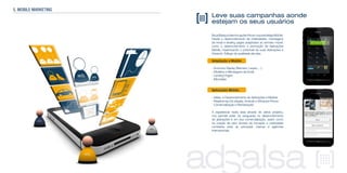 Leve suas campanhas aonde
estejam os seus usuários
NaadSalsapodemosajudar-lheemsuaestratégiaMobile.
Desde o desenvolvimento de criatividades, mensagens
de email e landing pages adaptados ao formato móvel,
como o desenvolvimento e promoção de Aplicações
Mobile, maximizando o potencial de suas Aplicações e
Gerando Tráfego de qualidade até elas.
Adaptação a Mobile:
- Anúncios Display (Banners, Layers, ...)
- Modelos e Mensagens de Email
- Landing Pages
- Microsites
Aplicações Mobile:
- Idéias e Desenvolvimento de Aplicações a Medida
- Plataformas iOs (Apple), Android e Windows Phone
- Comercialização e Monetização
A experiencia nesta área através de vários projetos,
nos permite estar na vanguarda no desenvolvimento
de aplicações e em sua comercialização, assim como
na criação de valor através da inovação e criatividade
constante para as principais marcas e agências
internacionais.
5. MOBILE MARKETING
 
