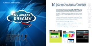 Advergaming : Jogos + Publicidade
para obter os melhores resultados
Através de nossa plataforma de advergaming ‘My Avatar Dreams’, única
no mundo publicitário, poderás, além de gerar leads, obter um alto grau de
segmentação como: gostos, interesses, preferências, comportamentos, etc..
Além de ser um excelente suporte para a interação dos usuários com seus
produtos ou serviços, o nível de “engagement” com sua marca será único e
exclusivo.
Realizamos uma personalização e promoção do Advergaming de acordo
com os objetivos e necessidades de cada cliente, sendo adaptável a qualquer
dispositivo ou plataforma como: facebook app, mobile app, etc..
Com nossas soluções de Advergaming poderá:
- Captar e obter informação personalizada dos usuários através de Redes
Sociais (Facebook), página web e mobile app
- Fidelização dos clientes da marca
- Promover os melhores produtos da temporada
- Incrementar a Reputação da Marca na Internet e Redes Sociais
6. PRODUTOS - MY AVATAR DREAMS
 