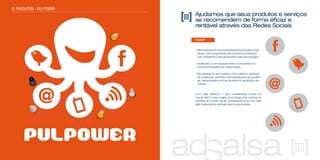 Ajudamos que seus produtos e serviços
se recomendem de forma eficaz e
rentável através das Redes Sociais
Como?
- Recompensando economicamente aos usuários que
atuam como prescritores dos produtos ou serviços
que consideram mais apropriados para seus amigos
- Facilitando a comunicação entre o consumidor e o
anunciante através dos meios sociais
- Reconhecendo aos usuários como valiosos criadores
de conteúdos, opiniões e recomendações que podem
ser determinantes na hora de influir na reputação das
marcas
Com este sistema, o que normalmente ocorre no
mundo físico, como sugerir a um amigo uma compra, se
transfere ao mundo virtual, convertendo-se em um valor
real, mensurável e rentável para os anunciantes.
6. PRODUTOS - PULPOWER
 