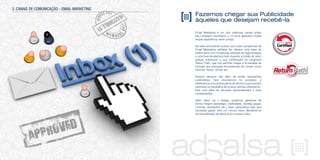 Fazemos chegar sua Publicidade
àqueles que desejam recebê-la
Email Marketing é um dos melhores canais online
pra conseguir resultados, e 10 anos garantem nossa
ampla experiência neste campo.
Se está procurando acertar com suas campanhas de
Email Marketing, adSalsa lhe oferece uma base de
dados ativa com numerosas variáveis de segmentação
e uma taxa de abertura bem superior a média do setor
graças sobretudo a sua certificação no programa
Return Path, que nos permite chegar a la bandeja de
Entrada dos principais fornecedores de correio como
Hotmail, Yahoo, Gmail, etc.
Nossos serviços vão além de enviar campanhas
publicitárias. Nos envolvemos no processo e
oferecemos uma ampla gama de serviços que buscam
optimizar os resultados de nossos clientes oferecendo-
lhes uma série de soluções personalizadas a suas
necessidades.
Além disso, se o deseja, podemos gerenciar de
forma integral (estratégia, criatividade, landing pages,
controle, resultados, etc.) suas campanhas sem que
necessite gastar nem um minuto nisso. Beneficie-se
da tranquilidade de deixá-la em nossas mãos.
3. CANAIS DE COMUNICAÇÃO - EMAIL MARKETING
 