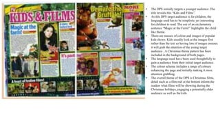 • The DPS initially targets a younger audience. The
title reveals this “Kids and Films”.
• As this DPS target audience is for children, the
language used has to be simplistic yet interesting
for children to read. The use of an exclamatory
sentence “Magic at the Farm!” highlights the child
like theme.
• There are masses of colour and images of popular
kids shows. Kids usually look at the images first
rather than the text so having lots of images ensures
it will grab the attention of the young target
audience . A Christmas theme pattern has been
included in the background of both pages.
• The language used have been used thoughtfully to
gain a audience from their initial target audience.
• The colour scheme includes a range of colours
enhancing the page and initially making it more
attention grabbing.
• The overall theme of the DPS is Christmas films,
detail such as a film reel at the bottom inform the
readers what films will be showing during the
Christmas holidays, engaging a potentially older
audience as well as the kids.
 