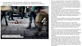 • The target audience for this documentary would be more towards people who are
interested in this type of programme, and is probably more suitable towards adults as it
starts on a Monday.
• This is an advertisement for a documentary called Britain’s
Forgotten Children found in a TV guide or newspaper advert.
• The layout of this ad is dominated by a photograph, making
the active audience think more in depth about the meaning of
the documentary and to give them a deeper understanding of
what the documentary is.
• The language used is very short and simple in the left hand
corner with the title and the website in small print in the
bottom right hand corner. The logo for channel 4 is placed to
the right side, this is because the designers wanted to focus on
the child in the middle, which is what the documentary is
based about.
• This advertisements headline may attract audience alongside
help with the photograph, as the photograph literally depicts
the headline.
• The spacing around the advert is used in a way for the
audience just to focus on the child more so than anything else,
with the movement and blur of people around him. The large
space around the child represents the isolated, neglect he
feels.
• The style is quite an unconventional design and uncommon as
usually you would expect a lot more textual information
around an image whereas this advert has minimal information
to emphasis the isolation of the child, keeping the audience
intrigued.
• The colours that are used are white, greys and dark colours,
suggesting the type of programme that this is set to be. The
lack of bright colours could represent not only the isolated
child but the British atmosphere and weather. The white logo
stands out as it has been placed on a dark background, giving
the contextual factors the audience about what Channel it was
produced by.
 