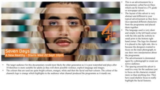 • This is an advertisement for a
documentary called Seven Days
which can be found in a TV guide
or newspaper advert.
• The layout of this advert is very
abstract and different to your
typical advertisement as they have
inco-operated different characters
from the programme and placed
them together.
• The language used is very short
and simple in the left hand corner
with the title and the website in
small print in the bottom right
hand corner. The logo for channel
4 is placed to the right side, this is
because the designers wanted to
focus on the main photograph, to
use their own interpretation about
the programme.
• The advertisement is dominated
again by a photograph to create am
active audience.
• The spacing around the advert is
used in a way for the audience just
to focus on the character created
more so than anything else. They
have used shallow focus to really
highlight the facial features.
• The target audience for this documentary would most likely the older generation as it is post watershed and plays after
10 therefore is more suitable for adults as they will show possible violence, explicit language and images.
• The colours that are used are quite bright colours, oranges, white and then the facial and hair colours. The colour of the
channels logo is orange which highlights to the audience what channel produced the programme as it stands out.
 