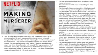 • This is an advertisement for the Netflix documentary series
Making A Murderer.
• It is documented on Netflix and is based on the genre crime
documentary.
• The photograph which covers the majority of the background is
an extreme close up, just revealing the eyes of the characters.
• The photograph is split into two halves to create a eerie effect to
highlight the genre of crime, the image contrasts with black and
colour. The black and white may be initiating the hidden secrets
of this murderer; reflecting the main title. The colour palette is an
evident contrast, showing two different shades. The split in the
image may indicate that the masthead of 'Making a Murderer' is
simply showing two parts being put together; making something.
'Netflix' is evident in the top left hand corner, demonstrating
where this documentary can be viewed for the public.
• Above the masthead appears to be a subtitle, stating that this is a
documentary. This is more than likely to be very popular, due to
Netflix being an extremely recent access to watch documentaries
and films.
• The language used on this advert is extremely limited as it is just
basically the masthead. This may seem extremely effective to
viewers as it is just plain and simple, but due to having the noun
'Murderer' it seems more appealing and interesting due to being
related to crime.
• The space within this advert is efficient due to there not being
much text and is all situated on the right hand side. This makes it
easier for viewers to focus on the text and image in separate
conditions. The layout of when Netflix publicise documentaries
are normally in this layout. This advertisement is around an A3
size sheet of paper, which would be displayed within a newspaper
or on a television advert.
• They use colour within the sense of the 'Netflix' title is always red as this is the set
colour throughout. The text is in a standard black, but the font size is changed
throughout. The information they include is explaining that it is a documentary, and just
the masthead itself. I think readers would find this interesting as it intrigues them to
watch it. They have used alliteration within 'Making a Murderer' being a short and
snappy title, giving rhythm for readers to be attracted. They target an audience who is
interested in crime as they feature the main word of 'Murderer' obviously linking to
crime. This would be suitable for people over the age of 15 as I would say it would be
very graphic, especially to do with murder and crime.
 