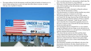 • This is an advertisement for a documentary called Under The
Gun, it has been advertised on a large billboard.
• The layout is of the American Flag which covers the left hand
side, with the headline of the title and other contextual
information on the right.
• The language used is very descriptive telling the audience
exactly what the documentary is about.
• This advertisement is in America and the headline may attract
audiences as gun laws in America is a hot topic.
• The spacing around the advert is used very well, with not
much space left, the large American flag will help reduce the
amount of information that the audience will have to absorb.
• The headline itself is idiomatic, “under the gun” which is
used to describe who is being held at gunpoint, however in
this term, it used as a way to describe the fact that American
citizens are under gun laws.
• The style that this advert is designed for is a very common
design for billboards with one image on one side and text on
the other, this is because it is a very good way of attracting the
audience attention and maintaining it.
• The colours that are used are red, white and blue, these
colours represent the national colours of America. These
specific colours have been used as a basis for representing
America’s controversial laws which involve guns simply
allowing the audience to have a better understanding about
the documentary.
• The information included on this billboard is the title of the
documentary, the director, the date, channel and time it is
being shown. This is necessary information that the audience
need to know.
• The target audience for this documentary would most likely be families in America as it is
shown at 8pm and gun laws is such a hot topic that effect almost everyone, no matter
what age, race or gender in America.
 