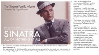 • This is an advertisement for a
documentary called Sinatra based on
Franck Sinatra, it is displayed on a
billboard.
• The layout of it is a full sized image
which covers the whole display with the
text overlapping it. This makes it and
effective advert because the image is of a
large scale of a singer which people will
recognize drawing their attention towards
it.
• The language used is written in third
person , this highlights the fact that the
documentary is about Frank and his
lifestyle.
• The spacing around has been used very
well as the whole billboard is dominated
by one image , this gives the best way to
attract the audience.
• The headline itself is just “Sinatra” which
is an effective headline as this has a
worldwide renown name and is
recognised by people as being the
surname of a famous singer- Frank.
• The colours that are used on this
billboard are very plain giving a retro
feel to it. Its almost with the use of these
plain colours that its like an old fashioned
bit of film.
• The information included in this advert is the title of the documentary, date, time it is showing and the channel
which it screened on.
• The target audience for this film would be people whom grew up around the late 60s, people who took interest in his
music and possibly people who are just interested in finding out a bit about his lifestyle and how he became famous.
 