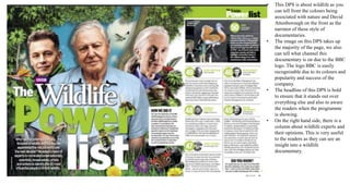 • This DPS is about wildlife as you
can tell from the colours being
associated with nature and David
Attenborough on the front as the
narrator of these style of
documentaries.
• The image on this DPS takes up
the majority of the page, we also
can tell what channel this
documentary is on due to the BBC
logo. The logo BBC is easily
recognisable due to its colours and
popularity and success of the
company.
• The headline of this DPS is bold
to ensure that it stands out over
everything else and also to aware
the readers when the programme
is showing.
• On the right hand side, there is a
column about wildlife experts and
their opinions. This is very useful
to the readers as they can see an
insight into a wildlife
documentary.
 