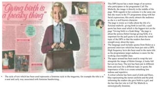 • This DPS layout has a main image of an actress
who participates in the programme Call The
Midwife, the image is directly in the middle of the
page. With regards to her costume it is the same one
that she wears in the TV programme along with her
facial expressions, this easily attracts the audience
as she is a well known character.
• The page is ironic as it talks about the life of a
fictional midwife giving birth in real life, a pull
quote has been used which is the biggest text on the
page “Giving birth is a freak thing.” the page is
about the actress Helen George giving birth, it is
important for the pull quote to be about the initial
topic of the DPS so that the readers then know
straight away about the topic.
• The language used includes quotes from Helen as a
personal interview which has been put onto a DPS.
High frequency lexis ahs been used in the main title
as the programmes target audience is more for the
working class/middle class.
• The space around has been used to wrap the text
alongside the image of Helen George, it looks full
but not too busy. The text has been put in different
fonts and sizes for a different topic or quote, the
importance of this is to create something less
tedious and repetitive.
• A colour scheme has been used of pink and blues,
blue representing the nurses uniform and the pink
informing the readers she gave birth to a girl, and
the fact that her role in Call The Midwife is
stereotypically feminine.
• The style of text which has been used represents a feminine style to the magazine, for example the title is in
a neat and curly way associated with feminine handwriting..
 