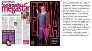 • This DPS focuses upon Dame Edna Everage. The
layout of this page has been designed with one
picture on each side and the textual information on
the other. All the text has been laid out in vertical
columned lines, additional information has been
placed in different coloured boxes.
• This page has done various things to attract their
intended target audience. “The truth” has been
placed in capital letters just under the main title,
making the readers feel like they are reading
something exclusive about Edna.
• The language used is easy so it doesn't discriminate
any audience. They tend to use language of which
an audience from a working class/middle class can
read and enjoy. The demographics for his page
would interest the category's of E, D, C2 and C as
most of these are manual workers who would have
more social time to read magazines, rather than
those of groups B and A.
• The colours used within the page, match the
costumes she's is wearing on the page next to it,
making the DPS more appealing and organised.
 