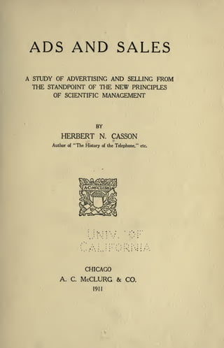 ADS AND SALES
A STUDY OF ADVERTISING AND SELLING FROM
THE STANDPOINT OF THE NEW PRINCIPLES
OF SCIENTIFIC MANAGEMENT
BY
HERBERT N. CASSON
Author of "The History of the Telephone," etc.
CHICAGO
A. C. McCLURG & CO.
1911
 
